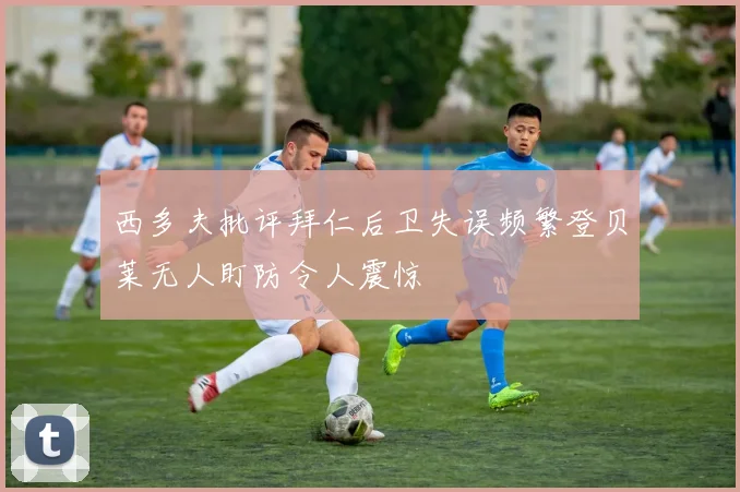西多夫批评拜仁后卫失误频繁登贝莱无人盯防令人震惊