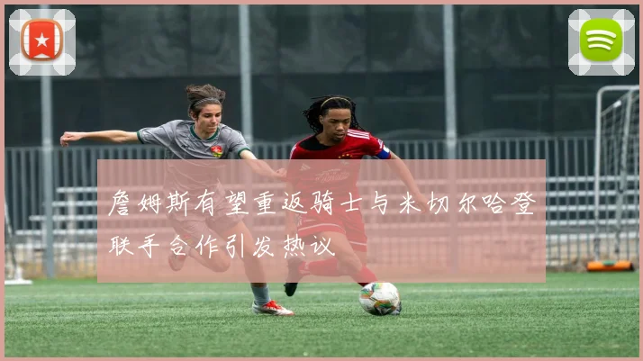 詹姆斯有望重返骑士与米切尔哈登联手合作引发热议