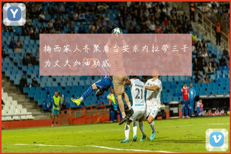 梅西家人齐聚看台安东内拉带三子为丈夫加油助威