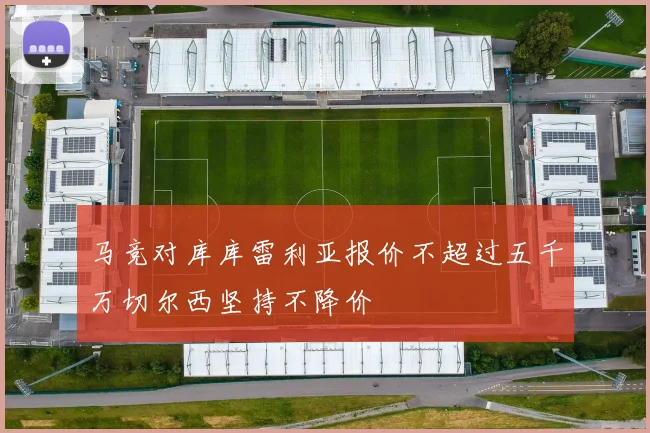 马竞对库库雷利亚报价不超过五千万切尔西坚持不降价