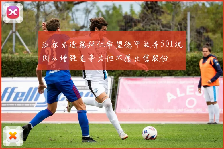 法尔克透露拜仁希望德甲放弃501规则以增强竞争力但不愿出售股份