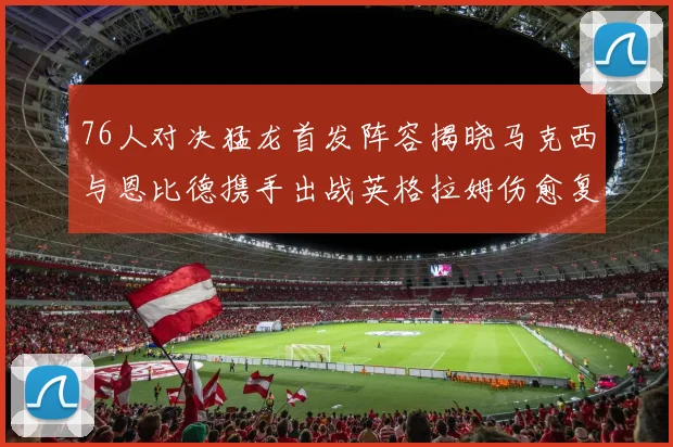 76人对决猛龙首发阵容揭晓马克西与恩比德携手出战英格拉姆伤愈复出助阵