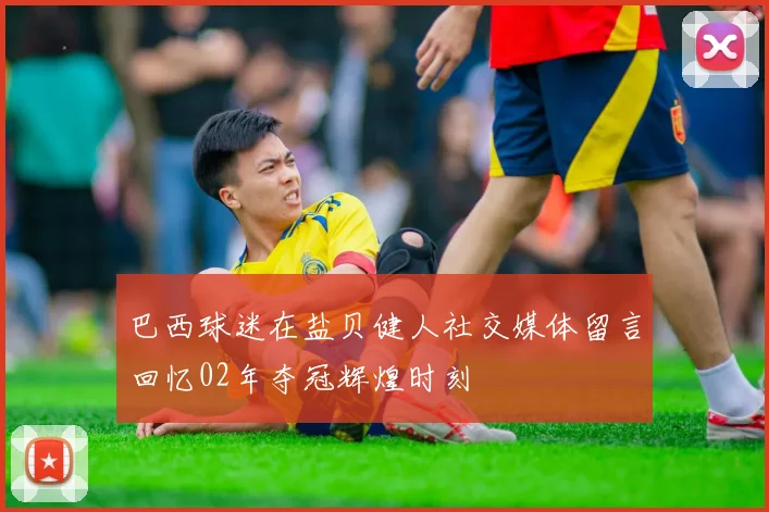 巴西球迷在盐贝健人社交媒体留言回忆02年夺冠辉煌时刻