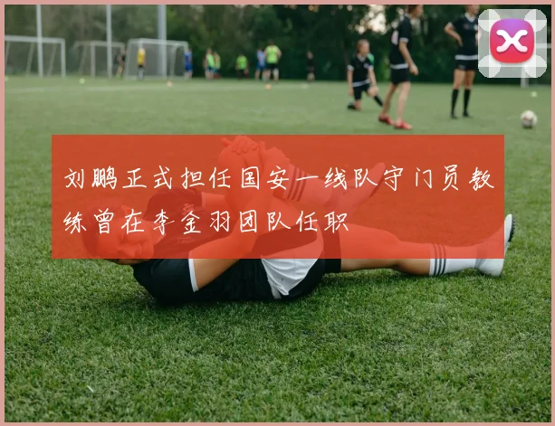 刘鹏正式担任国安一线队守门员教练曾在李金羽团队任职