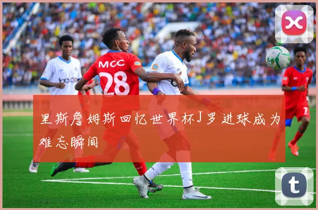 里斯詹姆斯回忆世界杯J罗进球成为难忘瞬间