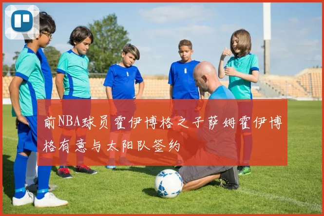 前NBA球员霍伊博格之子萨姆霍伊博格有意与太阳队签约
