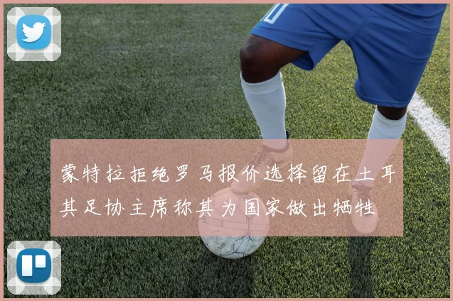蒙特拉拒绝罗马报价选择留在土耳其足协主席称其为国家做出牺牲