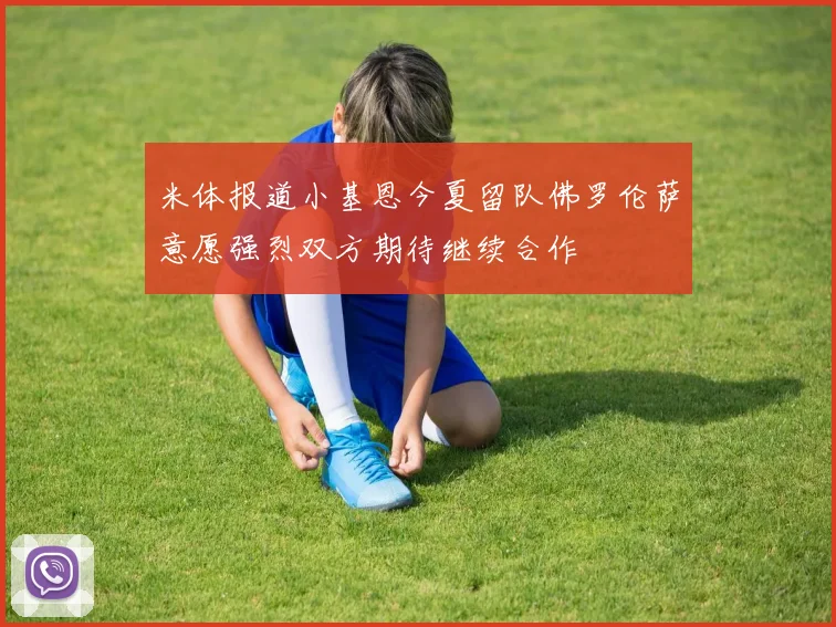 米体报道小基恩今夏留队佛罗伦萨意愿强烈双方期待继续合作