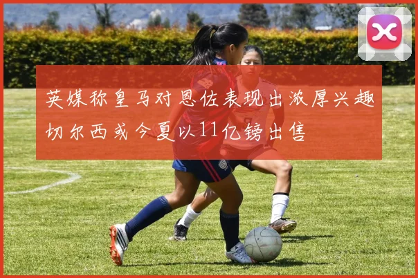 英媒称皇马对恩佐表现出浓厚兴趣切尔西或今夏以11亿镑出售