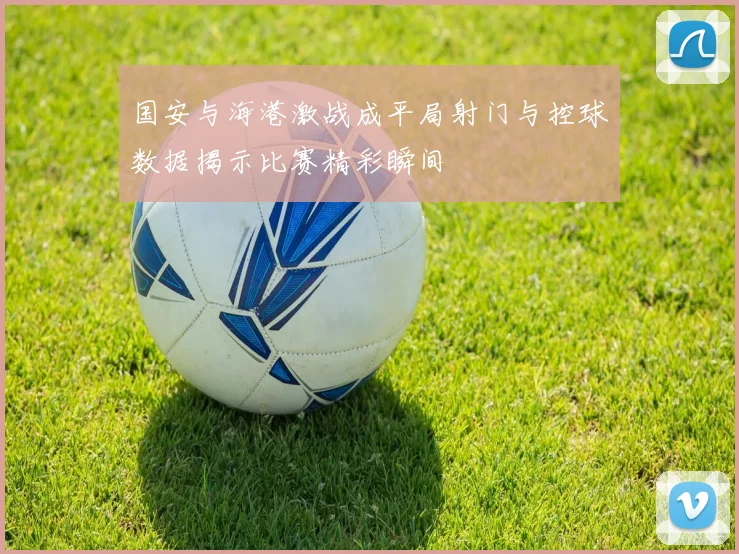 国安与海港激战成平局射门与控球数据揭示比赛精彩瞬间