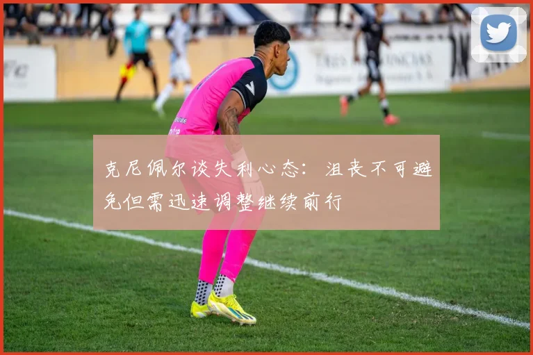 克尼佩尔谈失利心态：沮丧不可避免但需迅速调整继续前行