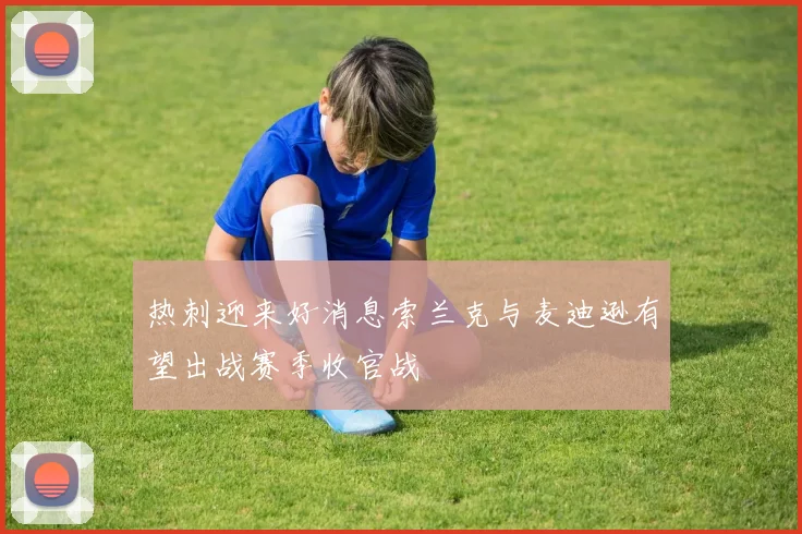 热刺迎来好消息索兰克与麦迪逊有望出战赛季收官战