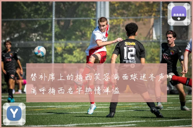 替补席上的梅西笑容满面球迷齐声高呼梅西名字热情洋溢
