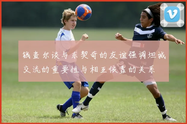 钱查尔谈与东契奇的友谊强调坦诚交流的重要性与相互依靠的关系