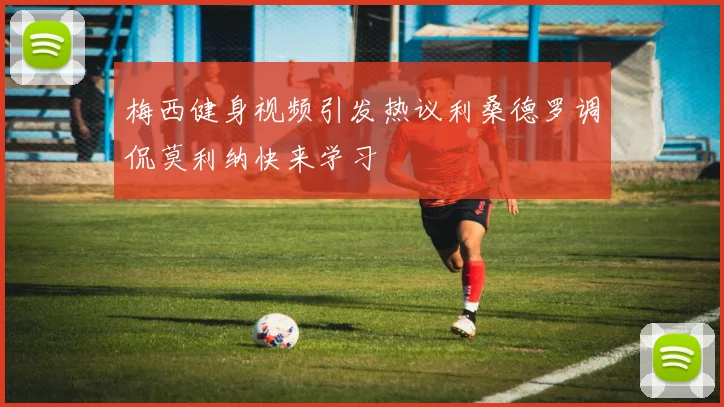 梅西健身视频引发热议利桑德罗调侃莫利纳快来学习