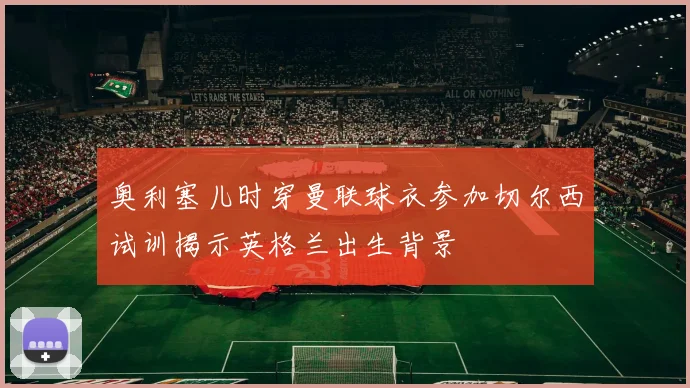 奥利塞儿时穿曼联球衣参加切尔西试训揭示英格兰出生背景