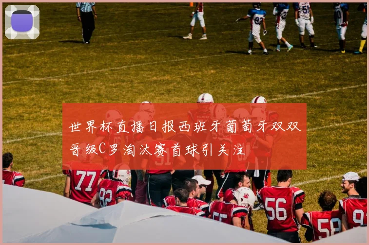 世界杯直播日报西班牙葡萄牙双双晋级C罗淘汰赛首球引关注