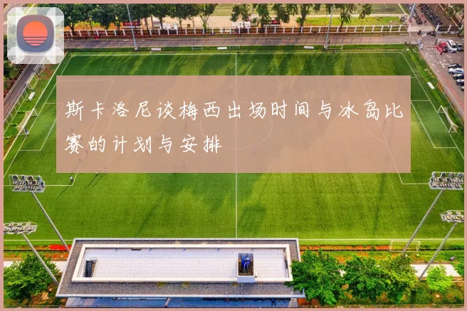 斯卡洛尼谈梅西出场时间与冰岛比赛的计划与安排