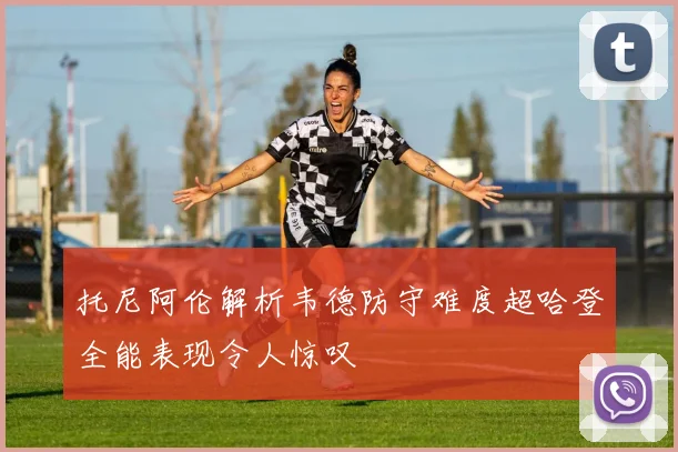 托尼阿伦解析韦德防守难度超哈登全能表现令人惊叹