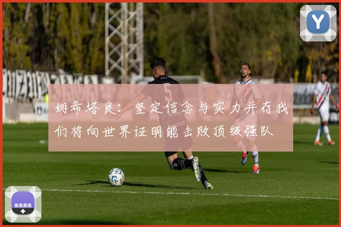 姆希塔良：坚定信念与实力并存我们将向世界证明能击败顶级强队