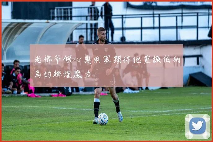 老佛爷倾心奥利塞期待他重振伯纳乌的辉煌魔力