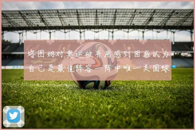 塔图姆对奥运被弃用感到困惑认为自己是最佳阵容一阵中唯一美国球员