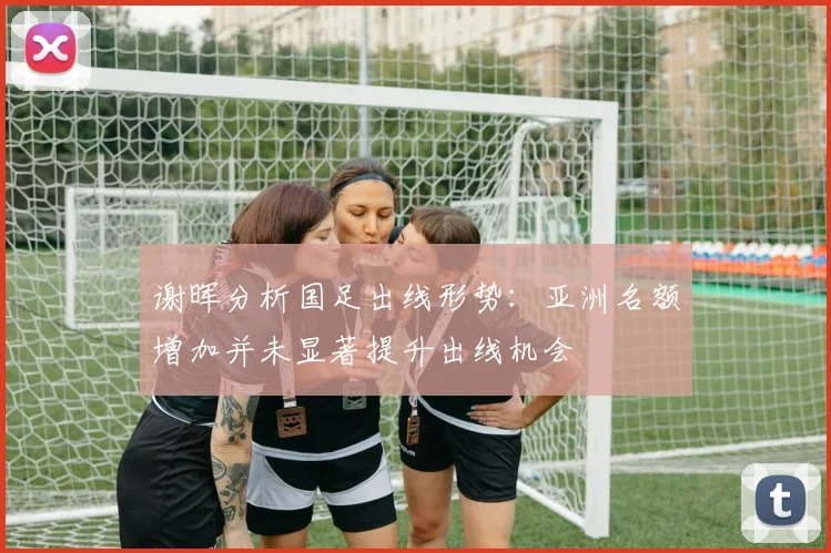 谢晖分析国足出线形势：亚洲名额增加并未显著提升出线机会