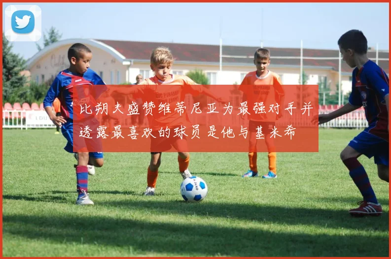 比朔夫盛赞维蒂尼亚为最强对手并透露最喜欢的球员是他与基米希
