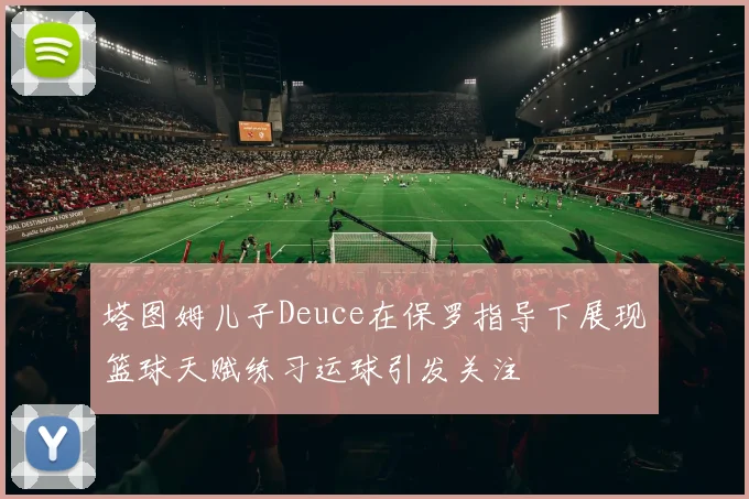 塔图姆儿子Deuce在保罗指导下展现篮球天赋练习运球引发关注