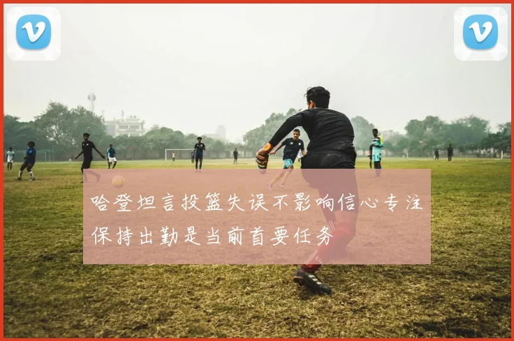 哈登坦言投篮失误不影响信心专注保持出勤是当前首要任务